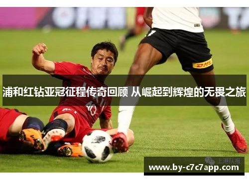 浦和红钻亚冠征程传奇回顾 从崛起到辉煌的无畏之旅
