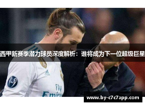 西甲新赛季潜力球员深度解析:谁将成为下一位超级巨星 西甲新赛季潜力球员深度解析:谁将成为下一位超级巨星